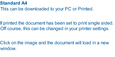 Standard A4 This can be downloaded to your PC or Printed.  If printed the document has been set to print single sided. Off course, this can be changed in your printer settings.  Click on the image and the document will load in a new window.