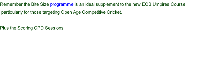 Remember the Bite Size programme is an ideal supplement to the new ECB Umpires Course  particularly for those targeting Open Age Competitive Cricket.	  Plus the Scoring CPD Sessions
