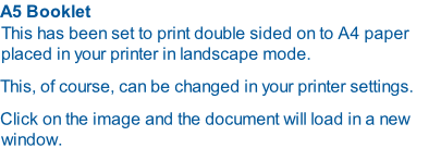 A5 Booklet  This has been set to print double sided on to A4 paper placed in your printer in landscape mode.  This, of course, can be changed in your printer settings. Click on the image and the document will load in a new window.