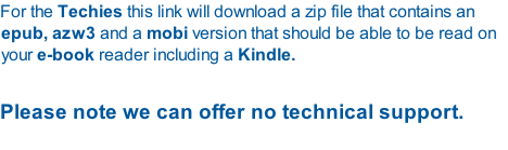 For the Techies this link will download a zip file that contains an epub, azw3 and a mobi version that should be able to be read on your e-book reader including a Kindle.  Please note we can offer no technical support.
